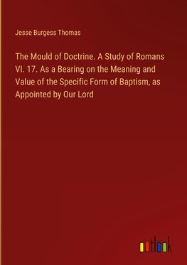 The Mould of Doctrine. A Study of Romans VI. 17. As a Bearing on the Meaning and Value of the Specific Form of Baptism, as Appointed by Our Lord