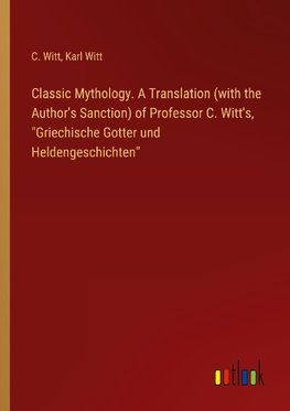 Classic Mythology. A Translation (with the Author's Sanction) of Professor C. Witt's, "Griechische Gotter und Heldengeschichten"