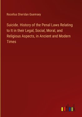 Suicide. History of the Penal Laws Relating to It in their Legal, Social, Moral, and Religious Aspects, in Ancient and Modern Times