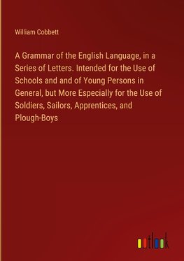 A Grammar of the English Language, in a Series of Letters. Intended for the Use of Schools and and of Young Persons in General, but More Especially for the Use of Soldiers, Sailors, Apprentices, and Plough-Boys