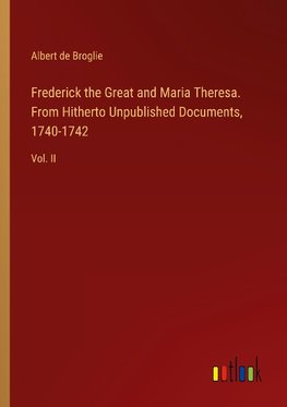 Frederick the Great and Maria Theresa. From Hitherto Unpublished Documents, 1740-1742