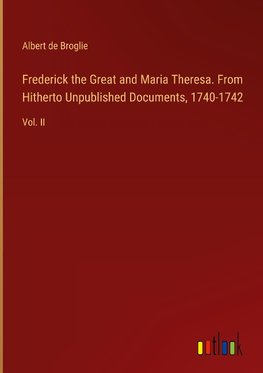 Frederick the Great and Maria Theresa. From Hitherto Unpublished Documents, 1740-1742