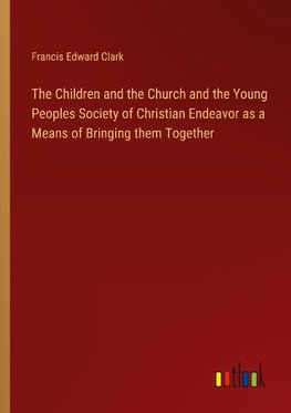 The Children and the Church and the Young Peoples Society of Christian Endeavor as a Means of Bringing them Together