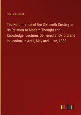 The Reformation of the Sixteenth Century in Its Relation to Modern Thought and Knowledge. Lectures Delivered at Oxford and in London, in April, May and June, 1883