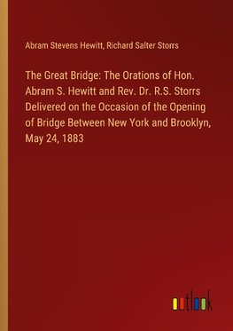 The Great Bridge: The Orations of Hon. Abram S. Hewitt and Rev. Dr. R.S. Storrs Delivered on the Occasion of the Opening of Bridge Between New York and Brooklyn, May 24, 1883