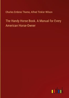 The Handy Horse Book. A Manual for Every American Horse-Owner