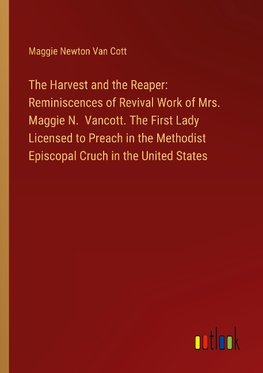 The Harvest and the Reaper: Reminiscences of Revival Work of Mrs. Maggie N.  Vancott. The First Lady Licensed to Preach in the Methodist Episcopal Cruch in the United States