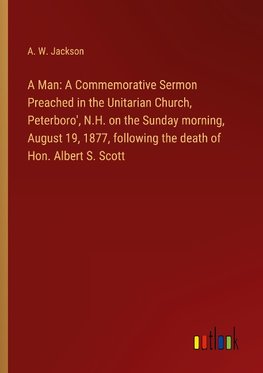 A Man: A Commemorative Sermon Preached in the Unitarian Church, Peterboro', N.H. on the Sunday morning, August 19, 1877, following the death of Hon. Albert S. Scott