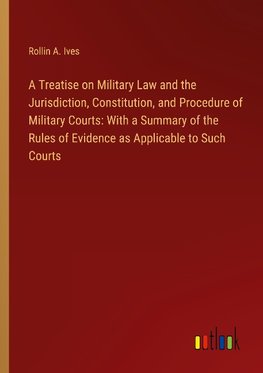 A Treatise on Military Law and the Jurisdiction, Constitution, and Procedure of Military Courts: With a Summary of the Rules of Evidence as Applicable to Such Courts