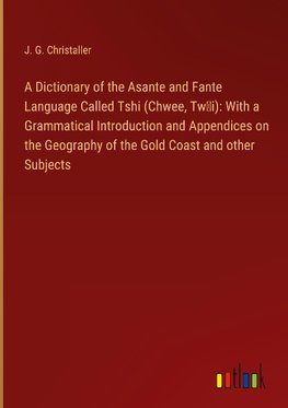 A Dictionary of the Asante and Fante Language Called Tshi (Chwee, Tw¿i): With a Grammatical Introduction and Appendices on the Geography of the Gold Coast and other Subjects