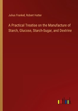 A Practical Treatise on the Manufacture of Starch, Glucose, Starch-Sugar, and Dextrine