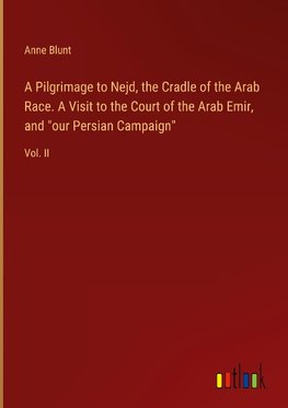 A Pilgrimage to Nejd, the Cradle of the Arab Race. A Visit to the Court of the Arab Emir, and "our Persian Campaign"