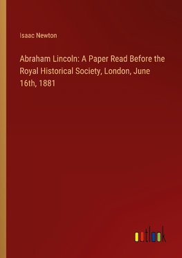 Abraham Lincoln: A Paper Read Before the Royal Historical Society, London, June 16th, 1881