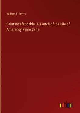 Saint Indefatigable. A sketch of the Life of Amarancy Paine Sarle