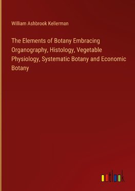 The Elements of Botany Embracing Organography, Histology, Vegetable Physiology, Systematic Botany and Economic Botany