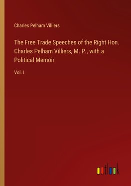 The Free Trade Speeches of the Right Hon. Charles Pelham Villiers, M. P., with a Political Memoir