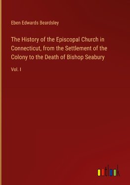 The History of the Episcopal Church in Connecticut, from the Settlement of the Colony to the Death of Bishop Seabury