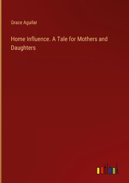 Home Influence. A Tale for Mothers and Daughters