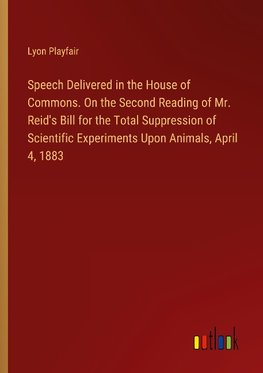 Speech Delivered in the House of Commons. On the Second Reading of Mr. Reid's Bill for the Total Suppression of Scientific Experiments Upon Animals, April 4, 1883