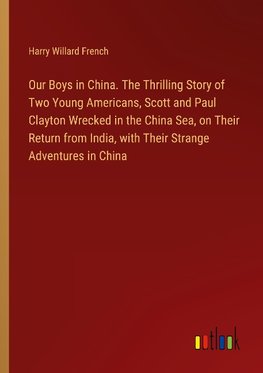 Our Boys in China. The Thrilling Story of Two Young Americans, Scott and Paul Clayton Wrecked in the China Sea, on Their Return from India, with Their Strange Adventures in China