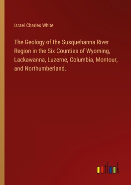 The Geology of the Susquehanna River Region in the Six Counties of Wyoming, Lackawanna, Luzerne, Columbia, Montour, and Northumberland.