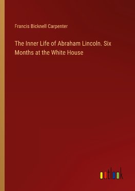 The Inner Life of Abraham Lincoln. Six Months at the White House