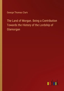 The Land of Morgan. Being a Contribution Towards the History of the Lordship of Glamorgan