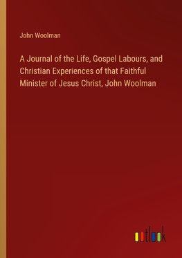 A Journal of the Life, Gospel Labours, and Christian Experiences of that Faithful Minister of Jesus Christ, John Woolman