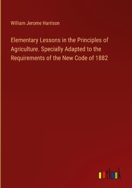 Elementary Lessons in the Principles of Agriculture. Specially Adapted to the Requirements of the New Code of 1882