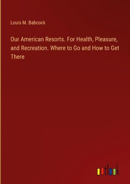 Our American Resorts. For Health, Pleasure, and Recreation. Where to Go and How to Get There