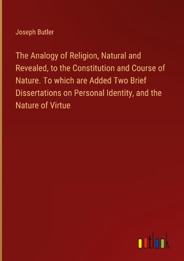 The Analogy of Religion, Natural and Revealed, to the Constitution and Course of Nature. To which are Added Two Brief Dissertations on Personal Identity, and the Nature of Virtue