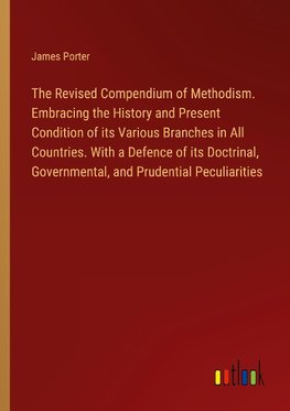 The Revised Compendium of Methodism. Embracing the History and Present Condition of its Various Branches in All Countries. With a Defence of its Doctrinal, Governmental, and Prudential Peculiarities