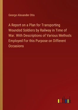 A Report on a Plan for Transporting Wounded Soldiers by Railway in Time of War. With Descriptions of Various Methods Employed For this Purpose on Different Occasions