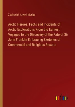 Arctic Heroes. Facts and Incidents of Arctic Explorations From the Earliest Voyages to the Discovery of the Fate of Sir John Franklin Embracing Sketches of Commercial and Religious Results