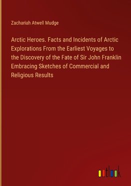 Arctic Heroes. Facts and Incidents of Arctic Explorations From the Earliest Voyages to the Discovery of the Fate of Sir John Franklin Embracing Sketches of Commercial and Religious Results