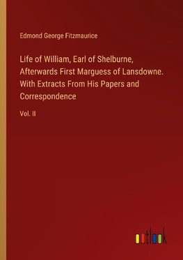 Life of William, Earl of Shelburne, Afterwards First Marguess of Lansdowne. With Extracts From His Papers and Correspondence