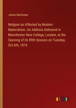 Religion as Affected by Modern Materialism. An Address Delivered in Manchester New College, London, at the Opening of its 89th Session on Tuesday, Oct 6th, 1874