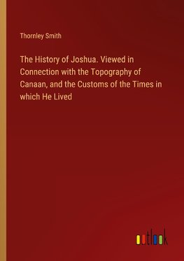 The History of Joshua. Viewed in Connection with the Topography of Canaan, and the Customs of the Times in which He Lived