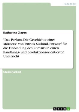 "Das Parfum. Die Geschichte eines Mörders" von Patrick Süskind. Entwurf für die Einbindung des Romans in einen handlungs- und produktionsorientierten Unterricht