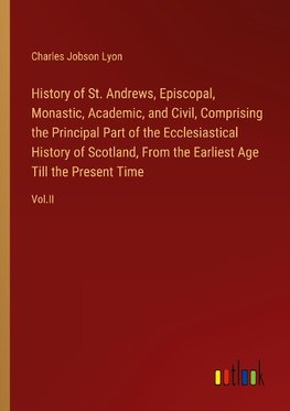 History of St. Andrews, Episcopal, Monastic, Academic, and Civil, Comprising the Principal Part of the Ecclesiastical History of Scotland, From the Earliest Age Till the Present Time