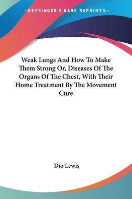 Weak Lungs And How To Make Them Strong Or, Diseases Of The Organs Of The Chest, With Their Home Treatment By The Movement Cure