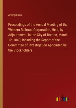 Proceedings of the Annual Meeting of the Western Railroad Corporation, Held, by Adjournment, in the City of Boston, March 12, 1840, Including the Report of the Committee of Investigation Appointed by the Stockholders