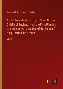 An Ecclesiastical History of Great Britain, Chiefly of England, from the First Planting of Christianity, to the End of the Reign of King Charles the Second