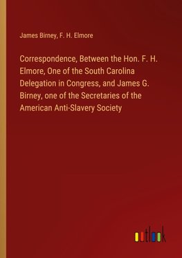 Correspondence, Between the Hon. F. H. Elmore, One of the South Carolina Delegation in Congress, and James G. Birney, one of the Secretaries of the American Anti-Slavery Society