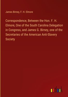 Correspondence, Between the Hon. F. H. Elmore, One of the South Carolina Delegation in Congress, and James G. Birney, one of the Secretaries of the American Anti-Slavery Society