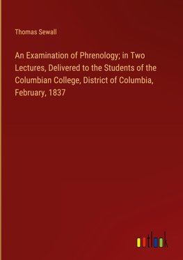 An Examination of Phrenology; in Two Lectures, Delivered to the Students of the Columbian College, District of Columbia, February, 1837