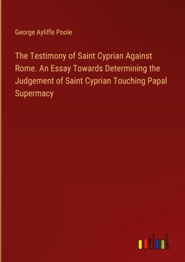 The Testimony of Saint Cyprian Against Rome. An Essay Towards Determining the Judgement of Saint Cyprian Touching Papal Supermacy