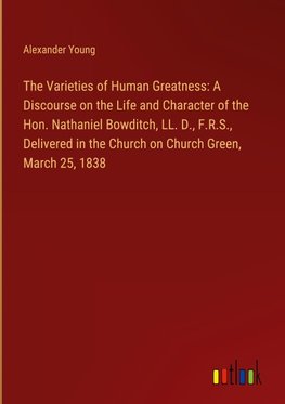 The Varieties of Human Greatness: A Discourse on the Life and Character of the Hon. Nathaniel Bowditch, LL. D., F.R.S., Delivered in the Church on Church Green, March 25, 1838