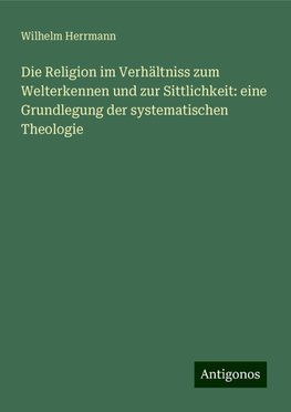 Die Religion im Verhältniss zum Welterkennen und zur Sittlichkeit: eine Grundlegung der systematischen Theologie