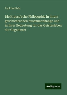 Die Krause'sche Philosophie in ihrem geschichtlichen Zusammenhange und in ihrer Bedeutung für das Geistesleben der Gegenwart